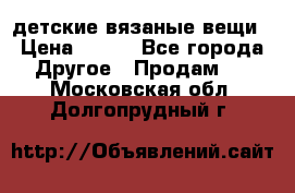 детские вязаные вещи › Цена ­ 500 - Все города Другое » Продам   . Московская обл.,Долгопрудный г.